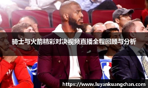骑士与火箭精彩对决视频直播全程回顾与分析