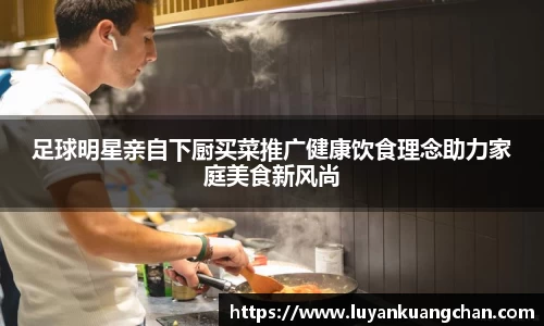 足球明星亲自下厨买菜推广健康饮食理念助力家庭美食新风尚