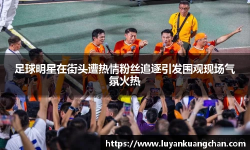 足球明星在街头遭热情粉丝追逐引发围观现场气氛火热