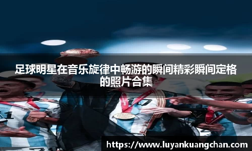 足球明星在音乐旋律中畅游的瞬间精彩瞬间定格的照片合集